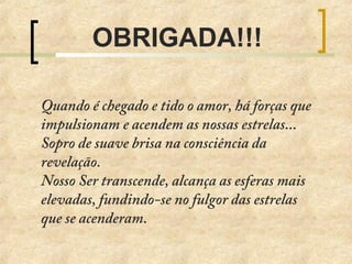 OBRIGADA!!!
Quando é chegado e tido o amor, há forças que
impulsionam e acendem as nossas estrelas...
Sopro de suave brisa na consciência da
revelação.
Nosso Ser transcende, alcança as esferas mais
elevadas, fundindo-se no fulgor das estrelas
que se acenderam.
 