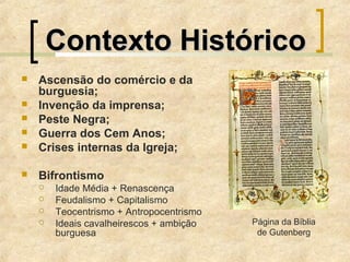 Contexto HistóricoContexto Histórico
 Ascensão do comércio e da
burguesia;
 Invenção da imprensa;
 Peste Negra;
 Guerra dos Cem Anos;
 Crises internas da Igreja;
 Bifrontismo
 Idade Média + Renascença
 Feudalismo + Capitalismo
 Teocentrismo + Antropocentrismo
 Ideais cavalheirescos + ambição
burguesa
Página da Bíblia
de Gutenberg
 