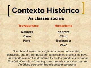 Contexto HistóricoContexto Histórico
As classes sociais
Trovadorismo Humanismo
Nobreza Nobreza
Clero Clero
Povo Burguesia
Povo
Durante o Humanismo, surgiu uma nova classe social, a
burguesia, que era composta por comerciantes oriundos do povo.
Sua importância em fins do século XV foi tão grande que o próprio
Cristóvão Colombo só conseguiu as caravelas para descobrir as
Américas porque foi financiado pela burguesia.
 