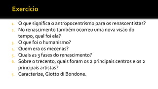 1. O que significa o antropocentrismo para os renascentistas?
2. No renascimento também ocorreu uma nova visão do
tempo, qual foi ela?
3. O que foi o humanismo?
4. Quem era os mecenas?
5. Quais as 3 fases do renascimento?
6. Sobre o trecento, quais foram os 2 principais centros e os 2
principais artistas?
7. Caracterize, Giotto di Bondone.
 