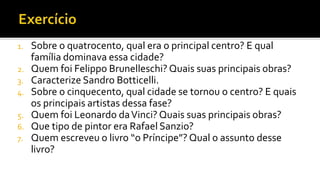 1. Sobre o quatrocento, qual era o principal centro? E qual
família dominava essa cidade?
2. Quem foi Felippo Brunelleschi? Quais suas principais obras?
3. Caracterize Sandro Botticelli.
4. Sobre o cinquecento, qual cidade se tornou o centro? E quais
os principais artistas dessa fase?
5. Quem foi Leonardo daVinci? Quais suas principais obras?
6. Que tipo de pintor era Rafael Sanzio?
7. Quem escreveu o livro “o Príncipe”? Qual o assunto desse
livro?
 