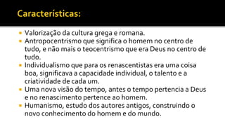  Valorização da cultura grega e romana.
 Antropocentrismo que significa o homem no centro de
tudo, e não mais o teocentrismo que era Deus no centro de
tudo.
 Individualismo que para os renascentistas era uma coisa
boa, significava a capacidade individual, o talento e a
criatividade de cada um.
 Uma nova visão do tempo, antes o tempo pertencia a Deus
e no renascimento pertence ao homem.
 Humanismo, estudo dos autores antigos, construindo o
novo conhecimento do homem e do mundo.
 