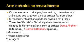  Os mecenas eram príncipes, banqueiros, comerciantes e
até o papa que pagavam para os artistas fazerem obras.
 O renascimento italiano pode ser dividido em 3 fases:
- Trecento (Séc. XIV) = Os principais centros foram as
cidades de Florença e Siena, com os artistas Dante Alighieri
(Literatura), e Giotto di Bondone (pintura).
*Movimento
*Rostos expressivos
*Paisagem
 
