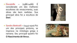  Donatello – (1386-1466) É
considerado um dos melhores
escultores do renascimento, suas
obras são bem realistas. Sua
principal obra foi a escultura de
Davi.
 Sandro Botticelli – (1445-1510) Foi
um dos principais pintores, se
inspirava na mitologia grega e
romana. Seu principal quadro foi
O Nascimento deVenus.
 