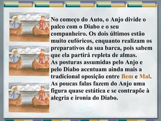 No começo do Auto, o Anjo divide o
palco com o Diabo e o seu
companheiro. Os dois últimos estão
muito eufóricos, enquanto realizam os
preparativos da sua barca, pois sabem
que ela partirá repleta de almas.
As posturas assumidas pelo Anjo e
pelo Diabo acentuam ainda mais a
tradicional oposição entre Bem e Mal.
As poucas falas fazem do Anjo uma
figura quase estática e se contrapõe à
alegria e ironia do Diabo.
 