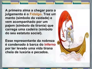  
A primeira alma a chegar para o 
julgamento é o Fidalgo. Traz um 
manto (símbolo da vaidade) e 
vem acompanhado por um 
pajem (símbolo da tirania) que 
carrega uma cadeira (símbolo 
do seu estatuto social). 
Esse representante da nobreza 
é condenado à barca do inferno 
por ter levado uma vida tirana 
cheia de luxúria e pecados. 
 