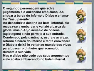 O segundo personagem que sofre 
julgamento é o onzeneiro ambicioso. Ao 
chegar à barca do inferno o Diabo o chama-
lhe “meu parente”. 
Ao descobrir o destino do batel infernal, ele 
recusa-se a embarcar e vai até a barca da 
glória, mas o Anjo acusa-o de onzena 
(agiotagem) e não permite a sua entrada. 
Condenado pela ganância, usura e avareza, 
retorna à barca do inferno e tenta convencer 
o Diabo a deixá-lo voltar ao mundo dos vivos 
para buscar o dinheiro que acumulou 
durante a sua vida. 
Mas o diabo não cede aos seus argumentos 
e ele acaba embarcando no batel infernal. 
 