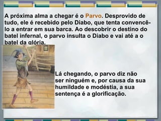 A próxima alma a chegar é o Parvo. Desprovido de 
tudo, ele é recebido pelo Diabo, que tenta convencê-
lo a entrar em sua barca. Ao descobrir o destino do 
batel infernal, o parvo insulta o Diabo e vai até a o 
batel da glória. 
 
Lá chegando, o parvo diz não 
ser ninguém e, por causa da sua 
humildade e modéstia, a sua 
sentença é a glorificação.
 
