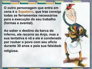 O outro personagem que entra em 
cena é o Sapateiro, que traz consigo 
todas as ferramentas necessárias 
para a execução do seu trabalho 
(formas e avental). 
 
Ao saber o destino da barca do 
inferno, ele recorre ao Anjo, mas a 
sua tentativa é vã e ele é condenado 
por roubar o povo com seu ofício 
durante 30 anos e pela sua falsidade 
religiosa.
 