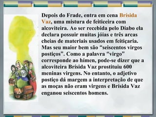 Depois do Frade, entra em cena Brísida
Vaz, uma mistura de feiticeira com
alcoviteira. Ao ser recebida pelo Diabo ela
declara possuir muitas jóias e três arcas
cheias de materiais usados em feitiçaria.
Mas seu maior bem são “seiscentos virgos
postiços”. Como a palavra “virgo”
corresponde ao hímen, pode-se dizer que a
alcoviteira Brísida Vaz prostituiu 600
meninas virgens. No entanto, o adjetivo
postiço dá margem a interpretação de que
as moças não eram virgens e Brísida Vaz
enganou seiscentos homens.
 
