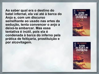 Ao saber qual era o destino do 
batel infernal, ela vai até à barca do 
Anjo e, com um discurso 
semelhante ao usado nas artes da 
sedução, tenta convencer o anjo a 
deixá-la embarcar. Mas essa 
tentativa é inútil, pois ela é 
condenada à barca do inferno pela 
prática de feitiçaria, prostituição e 
por alcovitagem.
 