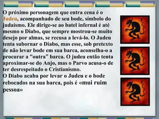 O próximo personagem que entra cena é o
Judeu, acompanhado de seu bode, símbolo do
judaísmo. Ele dirige-se ao batel infernal é até
mesmo o Diabo, que sempre mostrou-se muito
desejo por almas, se recusa a levá-lo. O Judeu
tenta subornar o Diabo, mas esse, sob pretexto
de não levar bode em sua barca, aconselha-o a
procurar a “outra” barca. O judeu então tenta
aproximar-se do Anjo, mas o Parvo acusa-o de
ter desrespeitado o Cristianismo.
O Diabo acaba por levar o Judeu e o bode
rebocados na sua barca, pois é «mui ruim
pessoa»
 