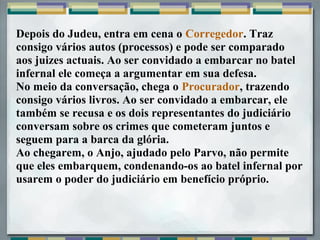 Depois do Judeu, entra em cena o Corregedor. Traz
consigo vários autos (processos) e pode ser comparado
aos juizes actuais. Ao ser convidado a embarcar no batel
infernal ele começa a argumentar em sua defesa.
No meio da conversação, chega o Procurador, trazendo
consigo vários livros. Ao ser convidado a embarcar, ele
também se recusa e os dois representantes do judiciário
conversam sobre os crimes que cometeram juntos e
seguem para a barca da glória.
Ao chegarem, o Anjo, ajudado pelo Parvo, não permite
que eles embarquem, condenando-os ao batel infernal por
usarem o poder do judiciário em benefício próprio.
 