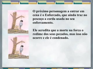 O próximo personagem a entrar em
cena é o Enforcado, que ainda traz no
pescoço a corda usada no seu
enforcamento.
Ele acredita que a morte na forca o
redime dos seus pecados, mas isso não
ocorre e ele é condenado.
 