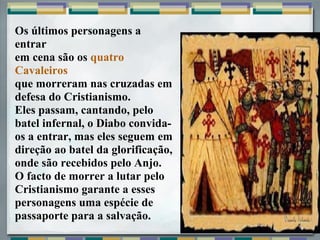 Os últimos personagens a
entrar
em cena são os quatro
Cavaleiros
que morreram nas cruzadas em
defesa do Cristianismo.
Eles passam, cantando, pelo
batel infernal, o Diabo convida-
os a entrar, mas eles seguem em
direção ao batel da glorificação,
onde são recebidos pelo Anjo.
O facto de morrer a lutar pelo
Cristianismo garante a esses
personagens uma espécie de
passaporte para a salvação.
 