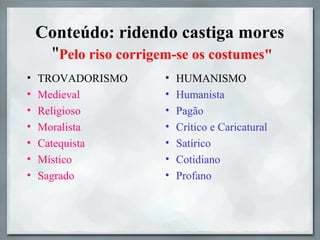 Conteúdo: ridendo castiga mores
"Pelo riso corrigem-se os costumes"
• TROVADORISMO
• Medieval
• Religioso
• Moralista
• Catequista
• Místico
• Sagrado
• HUMANISMO
• Humanista
• Pagão
• Crítico e Caricatural
• Satírico
• Cotidiano
• Profano
 
