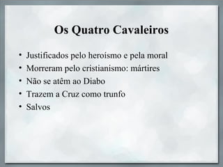 Os Quatro Cavaleiros
• Justificados pelo heroísmo e pela moral
• Morreram pelo cristianismo: mártires
• Não se atêm ao Diabo
• Trazem a Cruz como trunfo
• Salvos
 