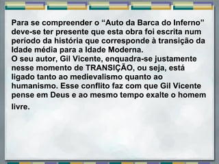Para se compreender o “Auto da Barca do Inferno”
deve-se ter presente que esta obra foi escrita num
período da história que corresponde à transição da
Idade média para a Idade Moderna.
O seu autor, Gil Vicente, enquadra-se justamente
nesse momento de TRANSIÇÃO, ou seja, está
ligado tanto ao medievalismo quanto ao
humanismo. Esse conflito faz com que Gil Vicente
pense em Deus e ao mesmo tempo exalte o homem
livre.
 