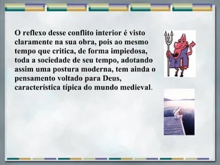 O reflexo desse conflito interior é visto
claramente na sua obra, pois ao mesmo
tempo que critica, de forma impiedosa,
toda a sociedade de seu tempo, adotando
assim uma postura moderna, tem ainda o
pensamento voltado para Deus,
característica típica do mundo medieval.
 