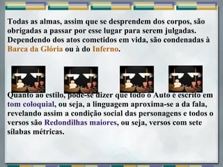 Todas as almas, assim que se desprendem dos corpos, são
obrigadas a passar por esse lugar para serem julgadas.
Dependendo dos atos cometidos em vida, são condenadas à
Barca da Glória ou à do Inferno.
Quanto ao estilo, pode-se dizer que todo o Auto é escrito em
tom coloquial, ou seja, a linguagem aproxima-se a da fala,
revelando assim a condição social das personagens e todos o
versos são Redondilhas maiores, ou seja, versos com sete
sílabas métricas.
 