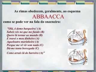 As rimas obedecem, geralmente, ao esquema
ABBAACCA
como se pode ver na fala do onzeneiro:
     “Olá, ó demo barqueiro! (A)
Sabeis vós no que me fundo (B)
Quero lá tornar ao mundo (B)
E trarei o meu dinheiro (A)
Aqueloutro marinheiro (A)
Porque me vê vir sem nada (C)
Dá-me tanta borregada (C)
Como arrais lá do barreiro (A)”
 