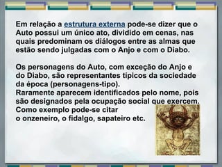 Em relação a estrutura externa pode-se dizer que o
Auto possui um único ato, dividido em cenas, nas
quais predominam os diálogos entre as almas que
estão sendo julgadas com o Anjo e com o Diabo.
Os personagens do Auto, com exceção do Anjo e
do Diabo, são representantes típicos da sociedade
da época (personagens-tipo).
Raramente aparecem identificados pelo nome, pois
são designados pela ocupação social que exercem.
Como exemplo pode-se citar
o onzeneiro, o fidalgo, sapateiro etc.
 