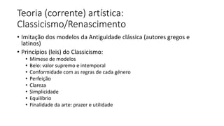 Teoria (corrente) artística:
Classicismo/Renascimento
• Imitação dos modelos da Antiguidade clássica (autores gregos e
latinos)
• Princípios (leis) do Classicismo:
• Mimese de modelos
• Belo: valor supremo e intemporal
• Conformidade com as regras de cada género
• Perfeição
• Clareza
• Simplicidade
• Equilíbrio
• Finalidade da arte: prazer e utilidade
 