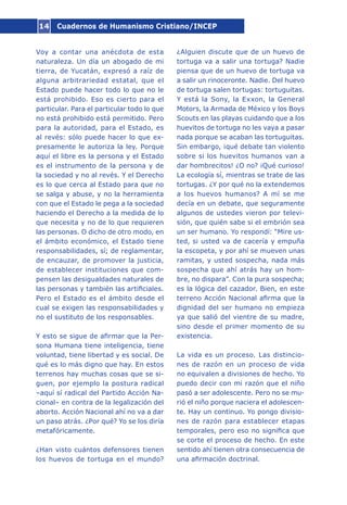 Cuadernos de Humanismo Cristiano/INCEP14
Voy a contar una anécdota de esta
naturaleza. Un día un abogado de mi
tierra, de Yucatán, expresó a raíz de
alguna arbitrariedad estatal, que el
Estado puede hacer todo lo que no le
está prohibido. Eso es cierto para el
particular. Para el particular todo lo que
no está prohibido está permitido. Pero
para la autoridad, para el Estado, es
al revés: sólo puede hacer lo que ex-
presamente le autoriza la ley. Porque
aquí el libre es la persona y el Estado
es el instrumento de la persona y de
la sociedad y no al revés. Y el Derecho
es lo que cerca al Estado para que no
se salga y abuse, y no la herramienta
con que el Estado le pega a la sociedad
haciendo el Derecho a la medida de lo
que necesita y no de lo que requieren
las personas. O dicho de otro modo, en
el ámbito económico, el Estado tiene
responsabilidades, sí; de reglamentar,
de encauzar, de promover la justicia,
de establecer instituciones que com-
pensen las desigualdades naturales de
las personas y también las artificiales.
Pero el Estado es el ámbito desde el
cual se exigen las responsabilidades y
no el sustituto de los responsables.
Y esto se sigue de afirmar que la Per-
sona Humana tiene inteligencia, tiene
voluntad, tiene libertad y es social. De
qué es lo más digno que hay. En estos
terrenos hay muchas cosas que se si-
guen, por ejemplo la postura radical
–aquí sí radical del Partido Acción Na-
cional– en contra de la legalización del
aborto. Acción Nacional ahí no va a dar
un paso atrás. ¿Por qué? Yo se los diría
metafóricamente.
¿Han visto cuántos defensores tienen
los huevos de tortuga en el mundo?
¿Alguien discute que de un huevo de
tortuga va a salir una tortuga? Nadie
piensa que de un huevo de tortuga va
a salir un rinoceronte. Nadie. Del huevo
de tortuga salen tortugas: tortuguitas.
Y está la Sony, la Exxon, la General
Motors, la Armada de México y los Boys
Scouts en las playas cuidando que a los
huevitos de tortuga no les vaya a pasar
nada porque se acaban las tortuguitas.
Sin embargo, ¡qué debate tan violento
sobre si los huevitos humanos van a
dar hombrecitos! ¿O no? ¡Qué curioso!
La ecología sí, mientras se trate de las
tortugas. ¿Y por qué no la extendemos
a los huevos humanos? A mí se me
decía en un debate, que seguramente
algunos de ustedes vieron por televi-
sión, que quién sabe si el embrión sea
un ser humano. Yo respondí: “Mire us-
ted, si usted va de cacería y empuña
la escopeta, y por ahí se mueven unas
ramitas, y usted sospecha, nada más
sospecha que ahí atrás hay un hom-
bre, no dispara”. Con la pura sospecha;
es la lógica del cazador. Bien, en este
terreno Acción Nacional afirma que la
dignidad del ser humano no empieza
ya que salió del vientre de su madre,
sino desde el primer momento de su
existencia.
La vida es un proceso. Las distincio-
nes de razón en un proceso de vida
no equivalen a divisiones de hecho. Yo
puedo decir con mi razón que el niño
pasó a ser adolescente. Pero no se mu-
rió el niño porque naciera el adolescen-
te. Hay un continuo. Yo pongo divisio-
nes de razón para establecer etapas
temporales, pero eso no significa que
se corte el proceso de hecho. En este
sentido ahí tienen otra consecuencia de
una afirmación doctrinal.
 