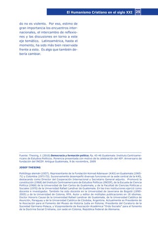 25
do no es violento. Por eso, estimo de
gran importancia los encuentros inter-
nacionales, el intercambio de reflexio-
nes y las discusiones en torno a este
eje temático. Latinoamérica, hasta el
momento, ha sido más bien reservada
frente a esto. Es algo que también de-
bería cambiar.
Fuente: Thesing, J. (2010) Democracia y formación política. Pp. 43-46 Guatemala: Instituto Centroame-
ricano de Estudios Políticos. Ponencia presentada con motivo de la celebración del 40º. Aniversario de
fundación del INCEP. Antigua Guatemala, 9 de noviembre, 2009
JOSEF THESING
Politólogo alemán (1937). Representante de la Fundación Konrad Adenauer (KAS) en Guatemala (1965-
71) y Colombia (1971-73). Sucesivamente desempeñó diversas funciones en la sede central de la KAS,
destacando como Director del Cooperación Internacional y Secretario General adjunto. Promovió la
constitución (1968) del Instituto Centroamericano de Estudios Políticos (INCEP), de la Escuela de Ciencia
Política (1968) de la Universidad de San Carlos de Guatemala, y de la Facultad de Ciencias Políticas y
Sociales (1970) de la Universidad Rafael Landívar de Guatemala. En las tres instituciones ejerció como
docente e investigador. También ha sido docente en la Universidad de Javeriana de Bogotá (1990-
2005) y de la Universidad de Colonia, RFA. Autor y editor de múltiples publicaciones en 18 idiomas.
Doctor Honoris Causa de la Universidad Rafael Landívar de Guatemala, de la Universidad Católica de
Asunción, Paraguay y de la Universidad Católica de Córdoba, Argentina. Actualmente es Presidente de
la Asociación para el Fomento del Museo de Historia Judía en Polonia; Presidente del Curatorio de la
Sociedad Germano-Polaca; y Vicepresidente de Asociación Académica “Ordo Socialis” para el fomento
de la Doctrina Social Cristiana, con sede en Colonia, República Federal de Alemania.
El Humanismo Cristiano en el siglo XXI
 