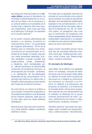 29
las relaciones internacionales en el Fo-
reign Affairs, porque el liberalismo ha
triunfado fundamentalmente en la es-
fera de las ideas y de la conciencia, y
su victoria todavía es incompleta en el
mundo real o material. Pero hay razo-
nes importantes para creer que éste
es el ideal que “a la larga” se impondrá
en el mundo material.”
Al no existir visiones alternativas del
hombre y su destino, triunfaría un
“pensamiento único”, sin posibilidad
de imaginar alternativas. “El fin de la
historia será un momento muy triste.
La lucha por el reconocimiento, la vo-
luntad de arriesgar la propia vida por
una meta puramente abstracta, la lu-
cha ideológica a escala mundial que
exigía audacia, coraje, imaginación
e idealismo, será reemplazada por
el cálculo económico, la interminable
resolución de problemas técnicos, la
preocupación por el medio ambiente,
y la satisfacción de las sofisticadas
demandas de los consumidores. En el
período pos-histórico no habrá arte ni
filosofía, sólo la perpetua conservación
del museo de la historia humana.”
De esta forma se reduce la política a
una cuestión meramente pragmática y
la competencia política a una búsqueda
de los mejores gestores, dado que ya
no hay lugar para los viejos debates
ideológicos.
Parecería que toda discusión doctrina-
ria y todo planteo utópico resultaran
estériles o ilusos.
Sin duda que la ideología marxista ha
entrado en una profunda crisis a partir
de los cambios ocurridos en las últimas
décadas. Pero las políticas neoliberales,
basadas en las privatizaciones y en la
desregulación de los mercados, aplica-
das en la década de los 90 en Amé-
rica Latina, no produjeron otra cosa
que el incremento de la pobreza, una
mayor desigualdad social, afectaciones
ambientales importantes y un paulati-
no deterioro de valores fundamentales
para una sana convivencia.
Sigue siendo inevitable pensar hacia
qué tipo de sociedad debemos mar-
char, hacia qué modelo apuntar nues-
tras miras y hacia qué Utopía dirigir
todos nuestros esfuerzos.
El concepto de ideología
Juan Pablo Terra definía a la ideología
como “un complejo conjunto de ideas
tal como viven en el grupo. Estas ideas
se refieren al modo como la gente de
ese grupo ve o imagina su estructura,
sus procesos, su situación y su his-
toria, en relación a la estructura, los
procesos, la situación, y la historia de
la sociedad total y de los otros grupos.
Pero además de una interpretación de
la realidad, la ideología de un grupo
contiene apreciaciones de valor: jui-
cios, calificaciones de bueno o malo,
preferencias, condenas, rechazos. ”1
También advertía “que todas las ideo-
logías están viciadas por esquematis-
mos y deformaciones. Parcialmente,
1
	 Juan Pablo Terra, Mística, Desarrollo y Revolución, Pág.27, Ediciones del Nuevo Mundo, Montevideo, 1969
La perspectiva del Humanismo
Cristiano ante los desafíos actuales
 