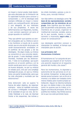 Cuadernos de Humanismo Cristiano/INCEP30
en mayor o menor grado, toda ideolo-
gía esta afectada por la limitación de
la capacidad humana para conocer y
comprender. (…) En la ideología está
siempre infiltrada en mayor o menor
grado una autojustificación del grupo
y una abogacía de sus intereses
y de sus propósitos. A veces las
deformaciones son flagrantes, burdas,
y casi siempre aparecen así para el
grupo opuesto en conflicto”.
“Hay que admitir que quienes se sien-
ten empujados por su mística a servir
a los hombres a través de la acción
social, que es una acción de grupos, se
verán necesariamente enredados en
el conflicto de los grupos y de las
ideologías. De algún modo, su mística
se convertirá en una concreta ideolo-
gía de grupo. Y esta ideología estará
mordida, mutilada por las distorsio-
nes. Y esta es la paradoja: que quien
penetra en al acción política y en la
acción social para servir a una mística,
se mueve después, no por su mística
en estado puro, sino por una compleja
ideología de grupo, en que su mística
tiene una parte fundamental, pero que
ha sido afectada y mutilada por las
distorsiones”.
Esta distorsión solo se supera “a
fuerza de saber objetivo, de repensar
enérgico sobre la realidad concreta,
de curiosa e infatigable investigación
de la sociedad en que se vive, de hu-
milde fidelidad a lo real, de libertad
frente a los esquemas, las rutinas y
los clisés mentales; gracias a una in-
tensa, pura, revivida mística.”
Van Dijk define a la ideología como “la
base de las representaciones sociales
compartidas por los miembros de un
grupo. Esto significa que las ideolo-
gías les permiten a las personas, como
miembros de un grupo, organizar la
multitud de creencias sociales acerca
de lo que suceda, bueno o malo,
correcto o incorrecto, según ellos, y
actuar en consecuencia”.2
Las ideologías permiten conocer e
interpretar la realidad, al tiempo que
interpelan para la acción.
Los principios del
Humanismo Cristiano
El Humanismo es “un conjunto de pre-
supuestos que asignan al ser humano
una posición especial en el esquema
general del mundo y las cosas”3
Para los humanismos, la dignidad y
autonomía de las personas es el va-
lor central. Comparten la idea que los
demás seres humanos son un fin en si
mismos y no deben ser tratados como
meros medios para nuestra propia sa-
tisfacción. Siguen la máxima kantiana
de que «no debes tratar a los demás
como no quieras que te traten a ti».
Siguen una ética de principios. El fin no
justifica los medios; hay límites acerca
de lo que nos está permitido hacer.
2
Teun A. van Dijk, Ideología. Una aproximación multidisciplinaria, Gedisa, Sevilla, 2006, Pág. 21
3
Diccionario Akal de filosofía
 