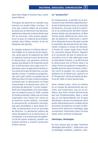 7
para hacer llegar a muchos más, y para
desarrollarse.
Principios de doctrina en sentido muy
estricto no puede haber muchos. Yo
creo que nuestro folleto de principios
de doctrina, en términos muy técnicos,
podríamos reducirlo a menos de los que
ahí se enuncian. Esto puede apoyar-
se en lo que, en materia de principios,
señalar otro folleto central: el de los
Estatutos del partido.
Si ustedes analizan la historia del pri-
mer folleto en la vida de Acción Nacio-
nal, verán que en la redacción de 1939
no aparece como principio de doctrina
la democracia. Les parecerá rarísimo
puesto que desde el 39 el partido luchó
por la democracia como algo muy im-
portante; pero no aparecía la democra-
cia como principio de doctrina y es por
demás curioso. Y ustedes se pregunta-
rán ¿por qué? ¿Cómo es posible que el
PAN que lleva 53 años ininterrumpidos
luchando por la democracia no haya
mencionado a la democracia como un
principio de doctrina? Y yo les respon-
deré con tranquilidad y con sinceridad,
que la verdad es que en 1939, cuando
se fundó el partido, había una corriente
inspiradora muy fuerte con raíces en
la doctrina social católica, vinculada
al pensamiento aristotélico-tomista;
que para Aristóteles y para Santo To-
más, la democracia no es un principio
de doctrina. La afirmación política de
estos pensadores es la democracia, la
monarquía o la aristocracia (el gobier-
no de los pocos mejores), pueden ser
buenas siempre y cuando construyan
el Bien Común.
La “proyección”
En consecuencia, el partido no se pro-
nunció en ese momento específicamen-
te por la democracia como un principio
de doctrina, sino que centró su doctri-
na en la construcción del Bien Común
porque desde esa perspectiva, el Bien
Común podía edificarse por otros mo-
dos de gobierno. Solamente a partir
de la Segunda Guerra Mundial cuando
la evolución del pensamiento de inspi-
ración cristiana a través de Maritain,
a través de, quien luego fuera Paulo
VI, entonces obispo Montini, llegaron
a la conclusión de que el sistema de-
mocrático era el más adecuado para
la naturaleza humana, y se afirmó que
la democracia era la forma ideal o la
mejor forma de gobierno imaginado y
posible para los seres humanos, enton-
ces como lo pueden ver una páginas
adelante en el folleto gris, aparece en
la “Proyección” de los principios de doc-
trina de 1965 el tema democracia.
Vean ustedes pues, cómo el nuestro
es un cuerpo de pensamiento que ca-
mina, que evoluciona, que no es es-
tático, que tiene ciertas afirmaciones
que son fundamentales, fijas y otras
que se van desarrollando con el paso
del tiempo y de las circunstancias. Otro
punto importante previo a hablar de los
principios de doctrina es hacer la dife-
rencia entre doctrina e ideología, algo
sumamente importante para muchas
cosas como veremos enseguida.
Ideología, ideologías
Es muy común que se diga “tenemos
ideologías diferentes”, “cada quien con
su ideología”, etcétera., etcétera., etcé-
DOCTRINA, IDEOLOGÍA, COMUNICACIÓN
 