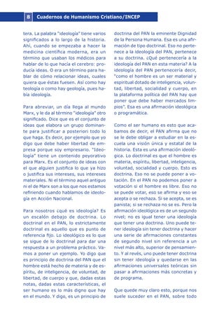 Cuadernos de Humanismo Cristiano/INCEP8
tera. La palabra “ideología” tiene varios
significados a lo largo de la historia.
Ahí, cuando se empezaba a hacer la
medicina científica moderna, era un
término que usaban los médicos para
hablar de lo que hacía el cerebro: pro-
ducía ideas. O era un término para ha-
blar de cómo relacionar ideas, cuales
quiera que éstas fuesen. Así como hay
teología o como hay geología, pues ha-
bía ideología.
Para abreviar, un día llega al mundo
Marx, y le da al término “ideología” otro
significado. Dice que es el conjunto de
ideas que elabora un grupo dominan-
te para justificar a posteriori todo lo
que haga. Es decir, por ejemplo que yo
digo que debe haber libertad de em-
presa porque soy empresario. “Ideo-
logía” tiene un contenido peyorativo
para Marx. Es el conjunto de ideas con
el que alguien justifica lo que ya hizo
o justifica sus intereses, sus intereses
materiales. Ni el término aquel antiguo
ni el de Marx son a los que nos estamos
refiriendo cuando hablamos de ideolo-
gía en Acción Nacional.
Para nosotros ¿qué es ideología? Es
un escalón debajo de doctrina. Lo
doctrinal en el PAN, lo estrictamente
doctrinal es aquello que es punto de
referencia fijo. Lo ideológico es lo que
se sigue de lo doctrinal para dar una
respuesta a un problema práctico. Va-
mos a poner un ejemplo. Yo digo que
es principio de doctrina del PAN que el
hombre está hecho de materia y de es-
píritu, de inteligencia, de voluntad, de
libertad, de cuerpo y que, dadas estas
notas, dadas estas características, el
ser humano es lo más digno que hay
en el mundo. Y digo, es un principio de
doctrina del PAN la eminente Dignidad
de la Persona Humana. Esa es una afir-
mación de tipo doctrinal. Eso no perte-
nece a la ideología del PAN, pertenece
a su doctrina. ¿Qué pertenecería a la
ideología del PAN en esta materia? A la
ideología del PAN pertenecería decir,
“como el hombre es un ser material y
espiritual dotado de inteligencia, volun-
tad, libertad, socialidad y cuerpo, en
la plataforma política del PAN hay que
poner que debe haber mercados lim-
pios”. Esa es una afirmación ideológica
o programática.
Como el ser humano es esto que aca-
bamos de decir, el PAN afirma que no
se le debe obligar a estudiar en la es-
cuela una visión única y estatal de la
historia. Esta es una afirmación ideoló-
gica. Lo doctrinal es que el hombre es
materia, espíritu, libertad, inteligencia,
voluntad, socialidad y cuerpo. Esto es
doctrina. Eso no se puede poner a vo-
tación. En el PAN no podemos poner a
votación si el hombre es libre. Eso no
se puede votar, eso se afirma y eso se
acepta o se rechaza. Si se acepta, se es
panista; si se rechaza no se es. Pero la
afirmación ideológica es de un segundo
nivel; no es igual tener una ideología
que tener una doctrina. Uno puede te-
ner ideología sin tener doctrina y hacer
una serie de afirmaciones constantes
de segundo nivel sin referencia a un
nivel más alto, superior de pensamien-
to. Y al revés, uno puede tener doctrina
sin tener ideología y quedarse en las
afirmaciones universales teóricas sin
pasar a afirmaciones más concretas y
de programa.
Que quede muy claro esto, porque nos
suele suceder en el PAN, sobre todo
 