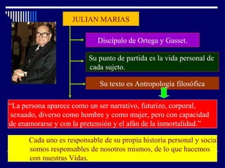 JULIAN MARIAS
Discípulo de Ortega y Gasset.
Su punto de partida es la vida personal de
cada sujeto.
Su texto es Antropología filosófica
“La persona aparece como un ser narrativo, futurizo, corporal,
sexuado, diverso como hombre y como mujer, pero con capacidad
de enamorarse y con la pretensión y el afán de la inmortalidad.”
Cada uno es responsable de su propia historia personal y social.
somos responsables de nosotros mismos, de lo que hacemos
con nuestras Vidas.
 