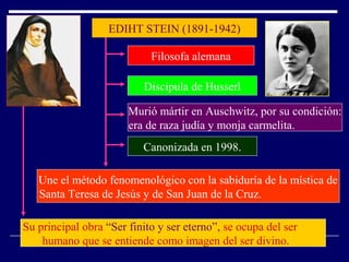 EDIHT STEIN (1891-1942)
Filosofa alemana
Discípula de Husserl
Murió mártir en Auschwitz, por su condición:
era de raza judía y monja carmelita.
Canonizada en 1998.
Une el método fenomenológico con la sabiduría de la mística de
Santa Teresa de Jesús y de San Juan de la Cruz.
Su principal obra “Ser finito y ser eterno”, se ocupa del ser
humano que se entiende como imagen del ser divino.
 