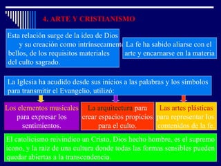 4. ARTE Y CRISTIANISMO
Esta relación surge de la idea de Dios
y su creación como intrínsecamente
bellos, de los requisitos materiales
del culto sagrado.
La fe ha sabido aliarse con el
arte y encarnarse en la materia
La Iglesia ha acudido desde sus inicios a las palabras y los símbolos
para transmitir el Evangelio, utilizó:
Los elementos musicales
para expresar los
sentimientos.
La arquitectura para
crear espacios propicios
para el culto.
Las artes plásticas
para representar los
contenidos de la fe.
El catolicismo reivindico un Cristo, Dios hecho hombre, es el supremo
icono, y la raíz de una cultura donde todas las formas sensibles pueden
quedar abiertas a la transcendencia.
 