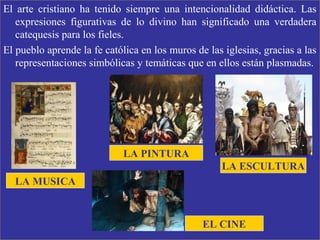 El arte cristiano ha tenido siempre una intencionalidad didáctica. Las
expresiones figurativas de lo divino han significado una verdadera
catequesis para los fieles.
El pueblo aprende la fe católica en los muros de las iglesias, gracias a las
representaciones simbólicas y temáticas que en ellos están plasmadas.
EL CINE
LA PINTURA
LA ESCULTURA
LA MUSICA
 