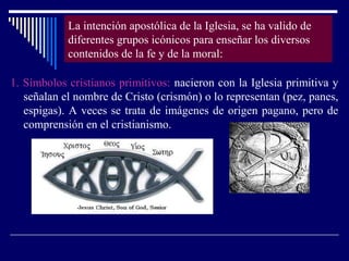 La intención apostólica de la Iglesia, se ha valido de
diferentes grupos icónicos para enseñar los diversos
contenidos de la fe y de la moral:
1. Símbolos cristianos primitivos: nacieron con la Iglesia primitiva y
señalan el nombre de Cristo (crismón) o lo representan (pez, panes,
espigas). A veces se trata de imágenes de origen pagano, pero de
comprensión en el cristianismo.
 