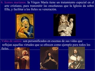 6. Iconos marianos: la Virgen María tiene un tratamiento especial en el
arte cristiano, para transmitir las enseñanzas que la Iglesia da sobre
Ella, y facilitar a los fieles su veneración.
. Vidas de santos: son personificados en escenas de sus vidas que
reflejan aquellas virtudes que se ofrecen como ejemplo para todos los
fieles.
 