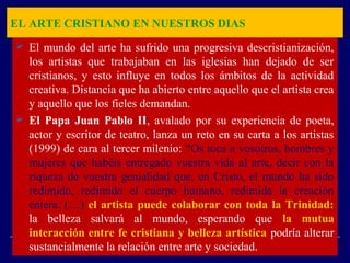 EL ARTE CRISTIANO EN NUESTROS DIAS
 El mundo del arte ha sufrido una progresiva descristianización,
los artistas que trabajaban en las iglesias han dejado de ser
cristianos, y esto influye en todos los ámbitos de la actividad
creativa. Distancia que ha abierto entre aquello que el artista crea
y aquello que los fieles demandan.
 El Papa Juan Pablo II, avalado por su experiencia de poeta,
actor y escritor de teatro, lanza un reto en su carta a los artistas
(1999) de cara al tercer milenio: “Os toca a vosotros, hombres y
mujeres que habéis entregado vuestra vida al arte, decir con la
riqueza de vuestra genialidad que, en Cristo, el mundo ha sido
redimido, redimido el cuerpo humano, redimida la creación
entera. (…) el artista puede colaborar con toda la Trinidad:
la belleza salvará al mundo, esperando que la mutua
interacción entre fe cristiana y belleza artística podría alterar
sustancialmente la relación entre arte y sociedad.
 