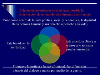 El humanismo cristiano trata de hacer posible la
construcción de un mundo más humano, cuatro notas:
Pone como centro de la vida política, social y económica, la dignidad
De la persona humana y sus derechos (derecho a la vida)
Esta abierto a Dios y a
su proyecto salvador
para la humanidad.
Promueve la justicia y la paz afrontando las diferencias
a través del dialogo y nunca por medio de la guerra.
Esta basado en la
solidaridad.
 