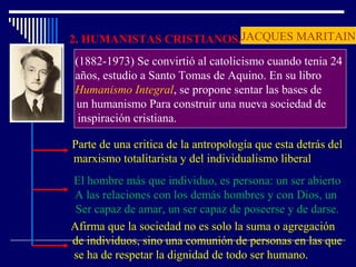2. HUMANISTAS CRISTIANOS.
(1882-1973) Se convirtió al catolicismo cuando tenia 24
años, estudio a Santo Tomas de Aquino. En su libro
Humanismo Integral, se propone sentar las bases de
un humanismo Para construir una nueva sociedad de
inspiración cristiana.
Parte de una critica de la antropología que esta detrás del
marxismo totalitarista y del individualismo liberal
El hombre más que individuo, es persona: un ser abierto
A las relaciones con los demás hombres y con Dios, un
Ser capaz de amar, un ser capaz de poseerse y de darse.
Afirma que la sociedad no es solo la suma o agregación
de individuos, sino una comunión de personas en las que
se ha de respetar la dignidad de todo ser humano.
JACQUES MARITAIN
 