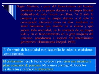 Según Maritain, a partir del Renacimiento del hombre
comienza a ver su propio destino y su propia libertad
desligados de todo vinculo con Dios. “A él solo le
compete ya crear su propio destino, a él solo le
corresponde intervenir como un dios, mediante un
saber dominador que absorbe en sí mismo y que
supera toda necesidad, en la conducta de su propia
vida y en el funcionamiento de la gran máquina del
universo, abandonada a merced del determinismo
geométrico” (Humanismo integral, 1936)
El fin propio de la sociedad es el desarrollo de todos los ciudadanos
como personas.
El cristianismo tiene la fuerza verdadera para crear una autentica y
plena comunión de personas. Maritain es enemigo de todos los
estatalismos y defiende la democracia.
 