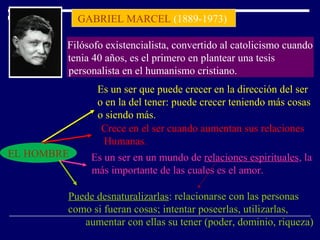 GABRIEL MARCEL (1889-1973)
Filósofo existencialista, convertido al catolicismo cuando
tenia 40 años, es el primero en plantear una tesis
personalista en el humanismo cristiano.
EL HOMBRE
Es un ser que puede crecer en la dirección del ser
o en la del tener: puede crecer teniendo más cosas
o siendo más.
Crece en el ser cuando aumentan sus relaciones
Humanas.
Es un ser en un mundo de relaciones espirituales, la
más importante de las cuales es el amor.
Puede desnaturalizarlas: relacionarse con las personas
como si fueran cosas; intentar poseerlas, utilizarlas,
aumentar con ellas su tener (poder, dominio, riqueza)
 