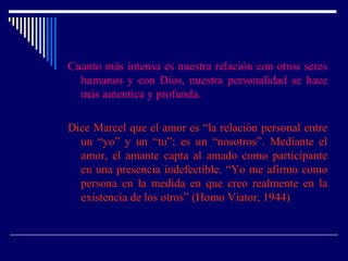 Cuanto más intensa es nuestra relación con otros seres
humanos y con Dios, nuestra personalidad se hace
más autentica y profunda.
Dice Marcel que el amor es “la relación personal entre
un “yo” y un “tu”; es un “nosotros”. Mediante el
amor, el amante capta al amado como participante
en una presencia indefectible. “Yo me afirmo como
persona en la medida en que creo realmente en la
existencia de los otros” (Homo Viator, 1944)
 