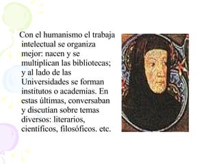 Con el humanismo el trabaja intelectual se organiza mejor: nacen y se multiplican las bibliotecas; y al lado de las Universidades se forman institutos o academias. En estas últimas, conversaban y discutían sobre temas diversos: literarios, científicos, filosóficos. etc.  