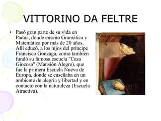 VITTORINO DA FELTRE Pasó gran parte de su vida en Padua, donde enseño Gramática y Matemática por más de 20 años. Allí educó, a los hijos del príncipe Francisco Gonzaga, como también fundó su famosa escuela "Casa Giocosa" (Mansión Alegre), que fue la primera Escuela Nueva de Europa, donde se enseñaba en un ambiente de alegría y libertad y en contacto con la naturaleza (Escuela Atractiva).  