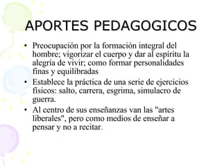 APORTES PEDAGOGICOS Preocupación por la formación integral del hombre; vigorizar el cuerpo y dar al espíritu la alegría de vivir; como formar personalidades finas y equilibradas  Establece la práctica de una serie de ejercicios físicos: salto, carrera, esgrima, simulacro de guerra.  Al centro de sus enseñanzas van las "artes liberales", pero como medios de enseñar a pensar y no a recitar .  