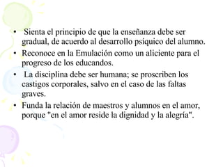 Sienta el principio de que la enseñanza debe ser gradual, de acuerdo al desarrollo psíquico del alumno.  Reconoce en la Emulación como un aliciente para el progreso de los educandos. La disciplina debe ser humana; se proscriben los castigos corporales, salvo en el caso de las faltas graves.  Funda la relación de maestros y alumnos en el amor, porque "en el amor reside la dignidad y la alegría".  