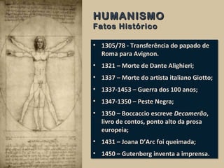 HUMANISMOHUMANISMO
Fatos HistóricoFatos Histórico
• 1305/78 - Transferência do papado de
Roma para Avignon.
• 1321 – Morte de Dante Alighieri;
• 1337 – Morte do artista italiano Giotto;
• 1337-1453 – Guerra dos 100 anos;
• 1347-1350 – Peste Negra;
• 1350 – Boccaccio escreve Decamerão,
livro de contos, ponto alto da prosa
europeia;
• 1431 – Joana D’Arc foi queimada;
• 1450 – Gutenberg inventa a imprensa.
• 1305/78 - Transferência do papado de
Roma para Avignon.
• 1321 – Morte de Dante Alighieri;
• 1337 – Morte do artista italiano Giotto;
• 1337-1453 – Guerra dos 100 anos;
• 1347-1350 – Peste Negra;
• 1350 – Boccaccio escreve Decamerão,
livro de contos, ponto alto da prosa
europeia;
• 1431 – Joana D’Arc foi queimada;
• 1450 – Gutenberg inventa a imprensa.
 